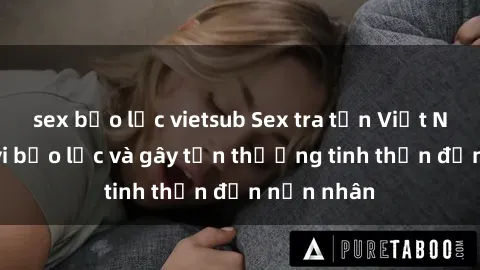 sex bạo lực vietsub Sex tra tấn Việt Nam: Hành vi bạo lực và gây tổn thương tinh thần đến nạn nhân