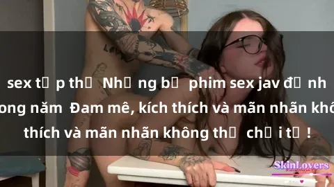 sex tập thể Những bộ phim sex jav đỉnh cao phải xem trong năm  Đam mê, kích thích và mãn nhãn không thể chối từ!