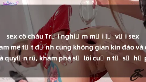 sex cô cháu Trải nghiệm mới lạ với sex phòng thay đồ: Đam mê tột đỉnh cùng không gian kín đáo và quyến rũ, khám phá sự lôi cuốn từ sự hấp dẫn của nơi này.