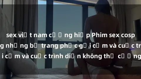 sex việt nam cưỡng hiếp Phim sex cosplay: Giấc mơ  cùng những bộ trang phục gợi cảm và cuộc trình diễn không thể cưỡng lại!