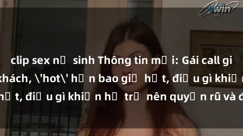 clip sex nữ sinh Thông tin mới: Gái call girl Việt Nam đắt khách, 'hot' hơn bao giờ hết, điều gì khiến họ trở nên quyến rũ và đáng chú ý?