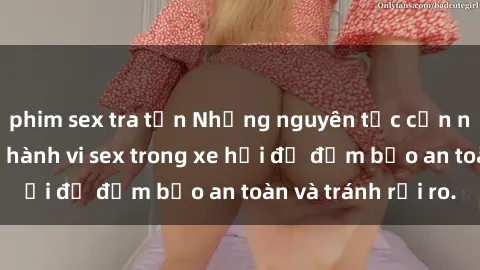 phim sex tra tấn Những nguyên tắc cần nhớ khi thực hiện hành vi sex trong xe hơi để đảm bảo an toàn và tránh rủi ro.