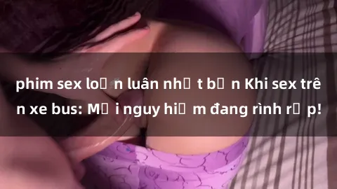 phim sex loạn luân nhật bản Khi sex trên xe bus: Mối nguy hiểm đang rình rập!