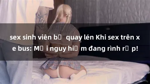 sex sinh viên bị quay lén Khi sex trên xe bus: Mối nguy hiểm đang rình rập!