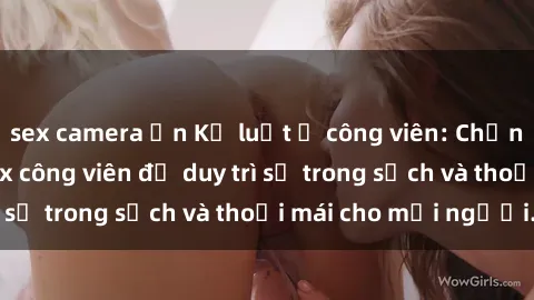 sex camera ẩn Kỷ luật ở công viên: Chấn chỉnh hành vi sex công viên để duy trì sự trong sạch và thoải mái cho mọi người.