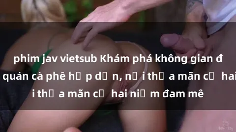phim jav vietsub Khám phá không gian độc đáo tại sex quán cà phê hấp dẫn, nơi thỏa mãn cả hai niềm đam mê