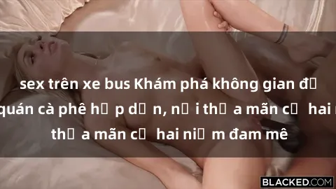 sex trên xe bus Khám phá không gian độc đáo tại sex quán cà phê hấp dẫn, nơi thỏa mãn cả hai niềm đam mê