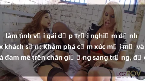 làm tình với gái đẹp Trải nghiệm đỉnh cao tình yêu tại sex khách sạn: Khám phá cảm xúc mới mẻ và đam mê trên chăn giường sang trọng, độc đáo, không giới hạn.