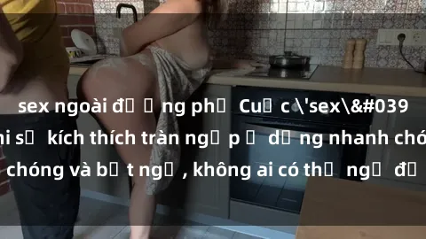sex ngoài đường phố Cuộc 'sex' trong thang máy: Khi sự kích thích tràn ngập ở dạng nhanh chóng và bất ngờ, không ai có thể ngờ được điều gì sẽ xảy ra!
