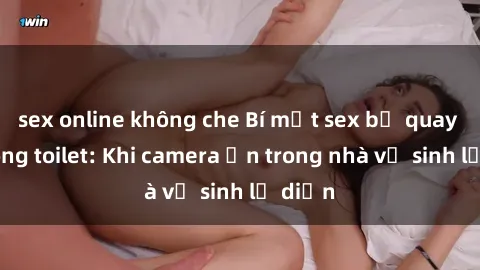 sex online không che Bí mật sex bị quay lén trong toilet: Khi camera ẩn trong nhà vệ sinh lộ diện