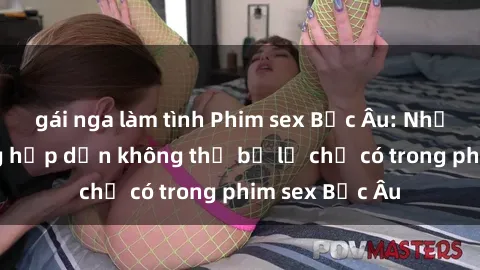 gái nga làm tình Phim sex Bắc Âu: Những cảnh nóng hấp dẫn không thể bỏ lỡ chỉ có trong phim sex Bắc Âu