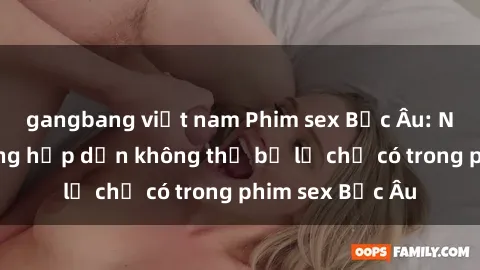 gangbang việt nam Phim sex Bắc Âu: Những cảnh nóng hấp dẫn không thể bỏ lỡ chỉ có trong phim sex Bắc Âu