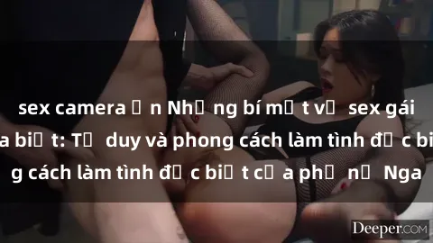 sex camera ẩn Những bí mật về sex gái Nga mà bạn chưa biết: Tư duy và phong cách làm tình đặc biệt của phụ nữ Nga