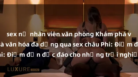 sex nữ nhân viên văn phòng Khám phá vẻ đẹp tự nhiên và văn hóa đa dạng qua sex châu Phi: Điểm đến độc đáo cho những trải nghiệm khó quên