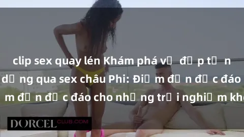 clip sex quay lén Khám phá vẻ đẹp tự nhiên và văn hóa đa dạng qua sex châu Phi: Điểm đến độc đáo cho những trải nghiệm khó quên