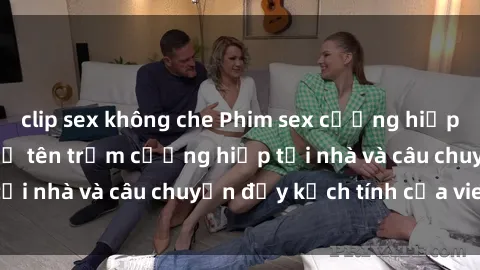 clip sex không che Phim sex cưỡng hiếp vietsub: Nữ sinh bị tên trộm cưỡng hiếp tại nhà và câu chuyện đầy kịch tính của vietsub