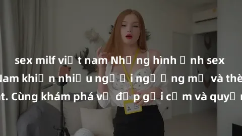 sex milf việt nam Những hình ảnh sex gái sinh viên Việt Nam khiến nhiều người ngưỡng mộ và thèm khát. Cùng khám phá vẻ đẹp gợi cảm và quyến rũ của những cô gái trẻ này.