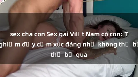 sex cha con Sex gái Việt Nam có con: Trải nghiệm đầy cảm xúc đáng nhớ không thể bỏ qua
