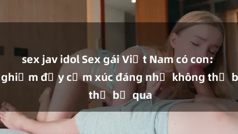sex jav idol Sex gái Việt Nam có con: Trải nghiệm đầy cảm xúc đáng nhớ không thể bỏ qua
