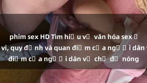phim sex HD Tìm hiểu về văn hóa sex ở Việt Nam: Hành vi, quy định và quan điểm của người dân về chủ đề nóng