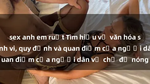 sex anh em ruột Tìm hiểu về văn hóa sex ở Việt Nam: Hành vi, quy định và quan điểm của người dân về chủ đề nóng