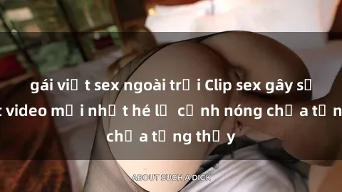 gái việt sex ngoài trời Clip sex gây sốc: Loạt video mới nhất hé lộ cảnh nóng chưa từng thấy