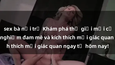 sex bà nội trợ Khám phá thế giới mới của sex online: trải nghiệm đam mê và kích thích mọi giác quan ngay từ hôm nay!