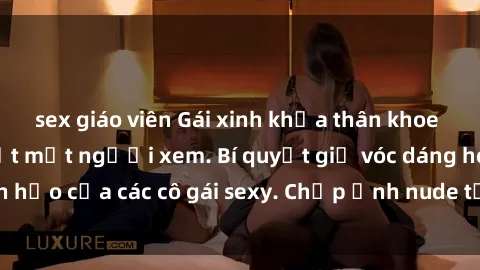 sex giáo viên Gái xinh khỏa thân khoe dáng nóng bỏng đốt mắt người xem. Bí quyết giữ vóc dáng hoàn hảo của các cô gái sexy. Chụp ảnh nude tự tin không sợ lộ hàng.