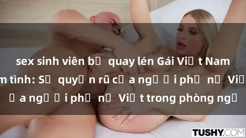 sex sinh viên bị quay lén Gái Việt Nam nóng bỏng khi làm tình: Sự quyến rũ của người phụ nữ Việt trong phòng ngủ