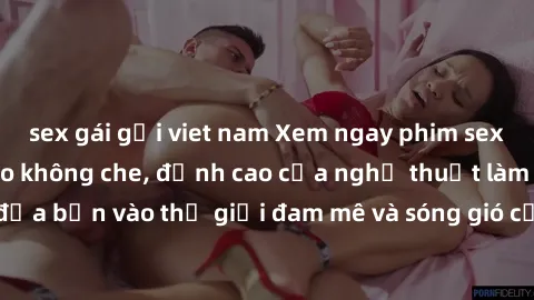 sex gái gọi viet nam Xem ngay phim sex HD chất lượng cao không che, đỉnh cao của nghệ thuật làm tình, đưa bạn vào thế giới đam mê và sóng gió của tình yêu không giới hạn.