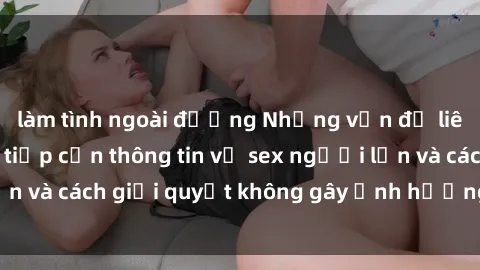 làm tình ngoài đường Những vấn đề liên quan đến việc tiếp cận thông tin về sex người lớn và cách giải quyết không gây ảnh hưởng đến trẻ em
