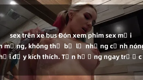 sex trên xe bus Đón xem phim sex mới nhất đang hot trên mạng, không thể bỏ lỡ những cảnh nóng hổi đầy kích thích. Tận hưởng ngay trước khi bị xoá chóng mặt!