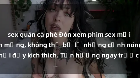 sex quán cà phê Đón xem phim sex mới nhất đang hot trên mạng, không thể bỏ lỡ những cảnh nóng hổi đầy kích thích. Tận hưởng ngay trước khi bị xoá chóng mặt!