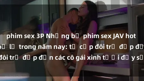 phim sex 3P Những bộ phim sex JAV hot nhất không thể bỏ lỡ trong năm nay: từ cặp đôi trẻ đẹp đến các cô gái xinh tươi đầy sức hút.