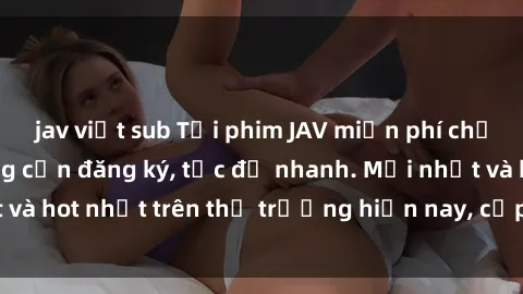 jav việt sub Tải phim JAV miễn phí chất lượng cao, không cần đăng ký, tốc độ nhanh. Mới nhất và hot nhất trên thị trường hiện nay, cập nhật hàng ngày.