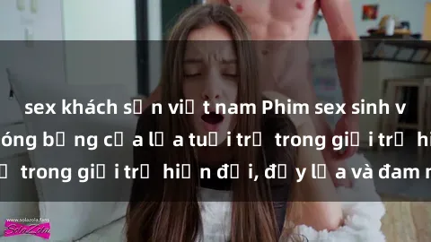 sex khách sạn việt nam Phim sex sinh viên: Câu chuyện nóng bỏng của lứa tuổi trẻ trong giới trẻ hiện đại, đầy lửa và đam mê