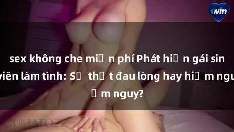sex không che miễn phí Phát hiện gái sinh viên làm tình: Sự thật đau lòng hay hiểm nguy?