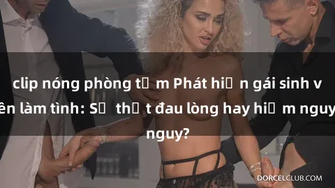 clip nóng phòng tắm Phát hiện gái sinh viên làm tình: Sự thật đau lòng hay hiểm nguy?