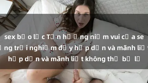 sex bạo lực Tận hưởng niềm vui của sex với gái trẻ: những trải nghiệm đầy hấp dẫn và mãnh liệt không thể bỏ lỡ