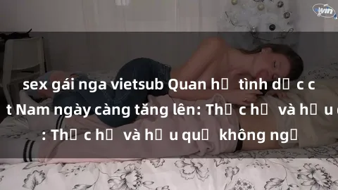 sex gái nga vietsub Quan hệ tình dục của nữ sinh Việt Nam ngày càng tăng lên: Thực hư và hậu quả không ngờ