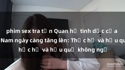 phim sex tra tấn Quan hệ tình dục của nữ sinh Việt Nam ngày càng tăng lên: Thực hư và hậu quả không ngờ