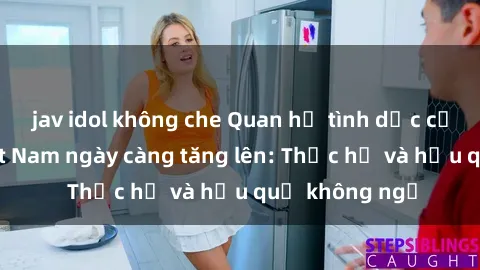 jav idol không che Quan hệ tình dục của nữ sinh Việt Nam ngày càng tăng lên: Thực hư và hậu quả không ngờ