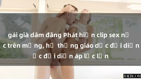 gái già dâm đãng Phát hiện clip sex nữ sinh gây sốc trên mạng, hệ thống giáo dục đối diện áp lực lớn
