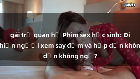gái trẻ quan hệ Phim sex học sinh: Điều gì khiến người xem say đắm và hấp dẫn không ngờ?