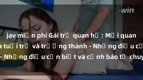 jav miễn phí Gái trẻ quan hệ: Mối quan hệ khác biệt giữa tuổi trẻ và trưởng thành - Những điều cần biết và cảnh báo từ chuyên gia
