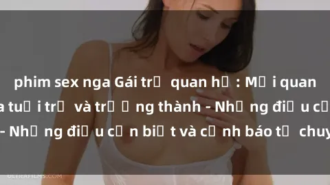 phim sex nga Gái trẻ quan hệ: Mối quan hệ khác biệt giữa tuổi trẻ và trưởng thành - Những điều cần biết và cảnh báo từ chuyên gia