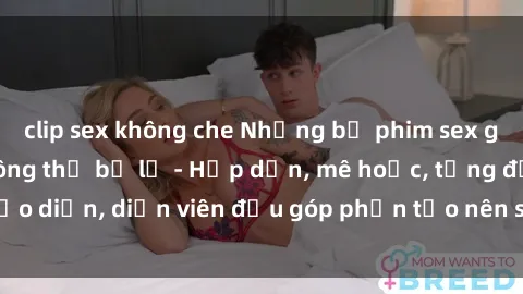 clip sex không che Những bộ phim sex gái già đỉnh cao không thể bỏ lỡ - Hấp dẫn, mê hoặc, từng đạo diễn, diễn viên đều góp phần tạo nên sự hấp dẫn, kích thích.