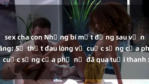 sex cha con Những bí mật đằng sau vẻ ngoài gái già dâm đãng: Sự thật đau lòng về cuộc sống của phụ nữ đã qua tuổi thanh xuân