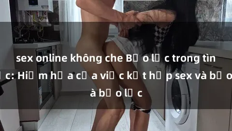 sex online không che Bạo lực trong tình dục: Hiểm họa của việc kết hợp sex và bạo lực