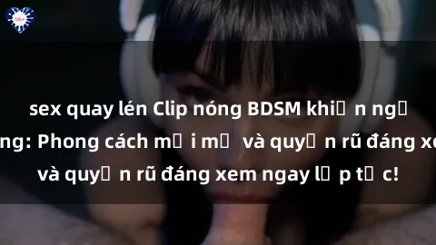 sex quay lén Clip nóng BDSM khiến người xem phát cuồng: Phong cách mới mẻ và quyến rũ đáng xem ngay lập tức!